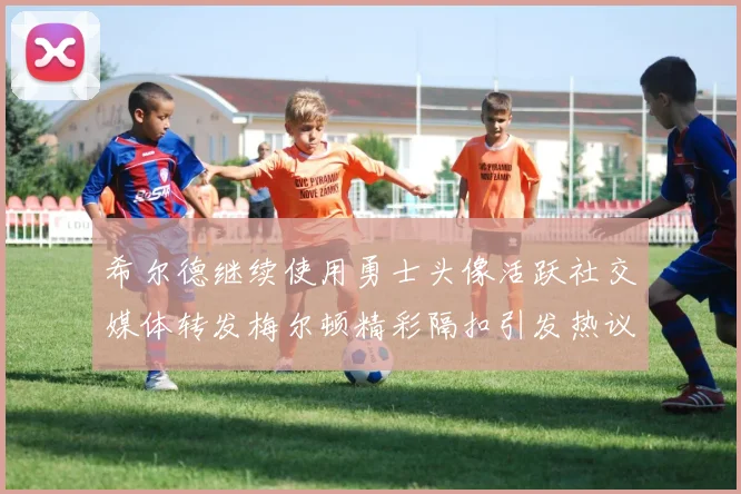 希尔德继续使用勇士头像活跃社交媒体转发梅尔顿精彩隔扣引发热议