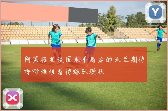 阿莱格里谈国米平局后的米兰期待呼吁理性看待球队现状