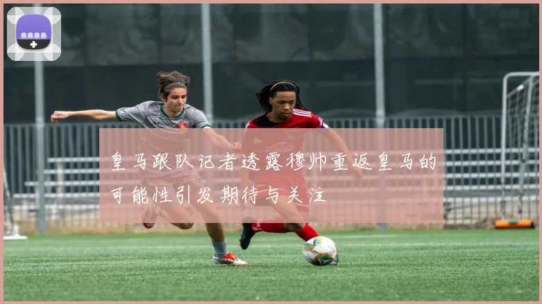 皇马跟队记者透露穆帅重返皇马的可能性引发期待与关注