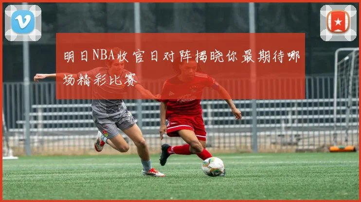 明日NBA收官日对阵揭晓你最期待哪场精彩比赛