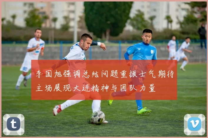 李国旭强调总结问题重振士气期待主场展现大连精神与团队力量