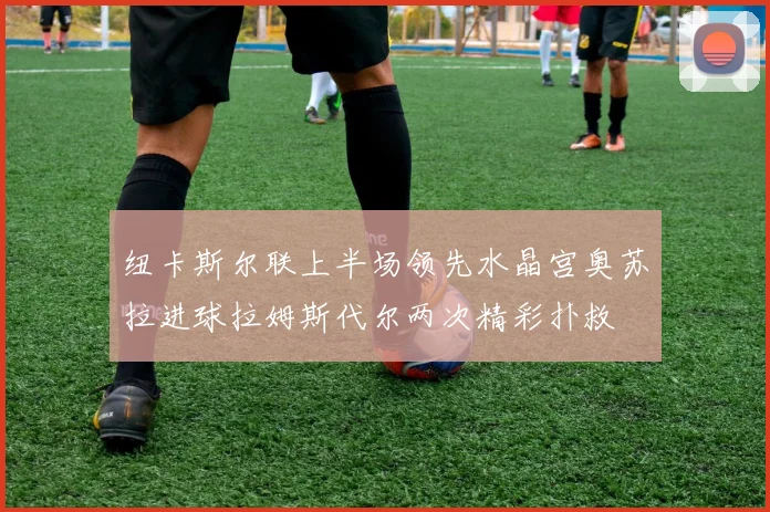 纽卡斯尔联上半场领先水晶宫奥苏拉进球拉姆斯代尔两次精彩扑救