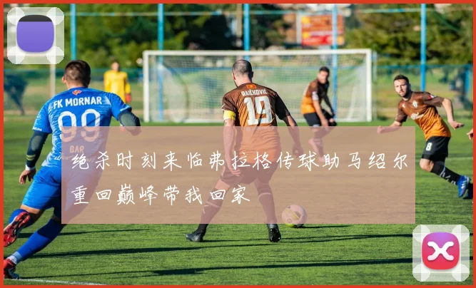 绝杀时刻来临弗拉格传球助马绍尔重回巅峰带我回家