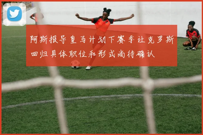 阿斯报导皇马计划下赛季让克罗斯回归具体职位和形式尚待确认
