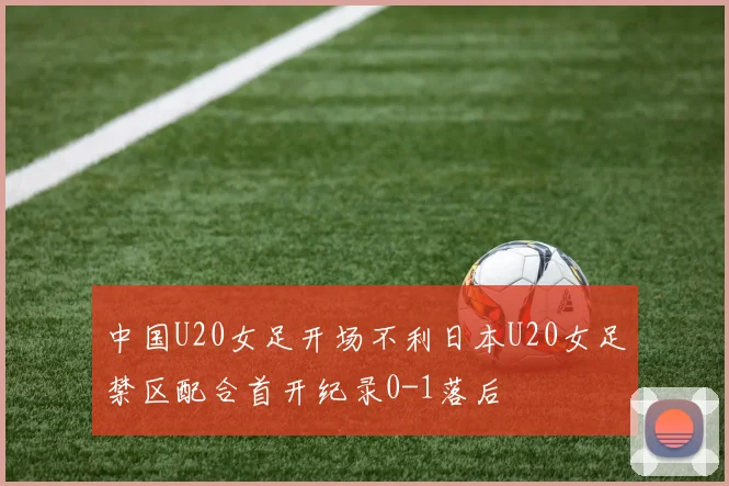 中国U20女足开场不利日本U20女足禁区配合首开纪录0-1落后
