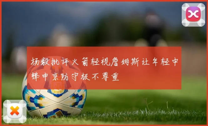 杨毅批评火箭轻视詹姆斯让年轻中锋申京防守极不尊重