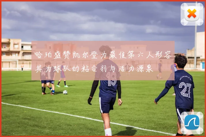 哈珀盛赞凯尔登为最佳第六人形容其为球队的粘合剂与活力源泉