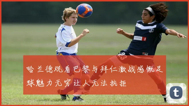 哈兰德观看巴黎与拜仁激战感慨足球魅力无穷让人无法抗拒
