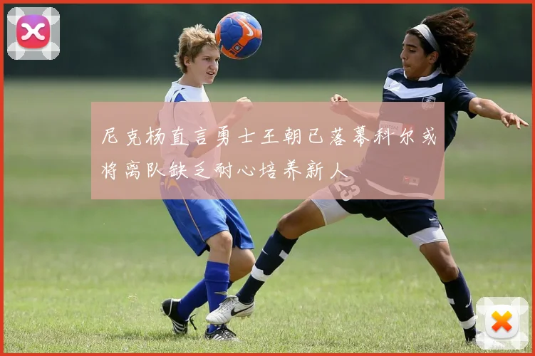 尼克杨直言勇士王朝已落幕科尔或将离队缺乏耐心培养新人