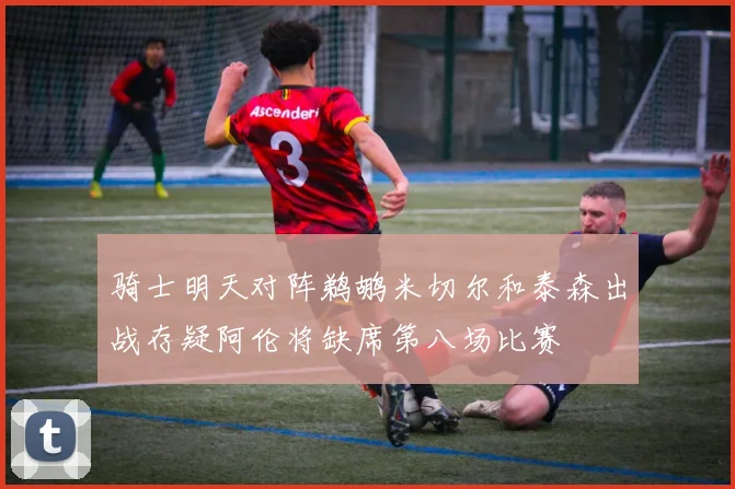 骑士明天对阵鹈鹕米切尔和泰森出战存疑阿伦将缺席第八场比赛