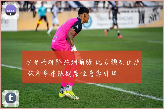 切尔西对阵热刺前瞻 比分预测出炉 双方争夺欧战席位悬念升级
