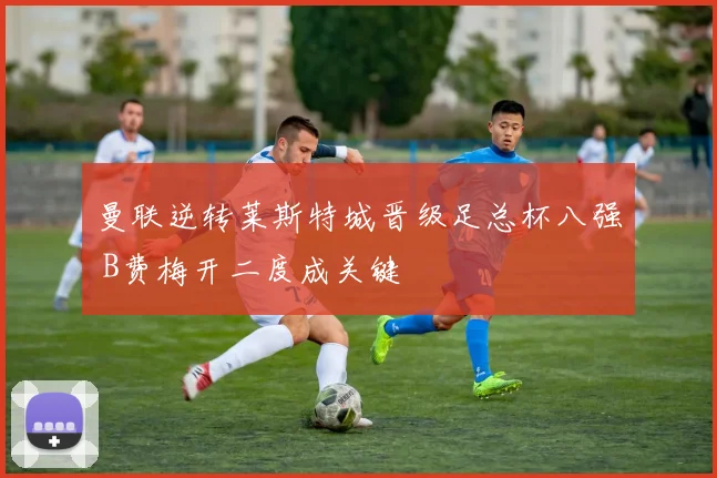 曼联逆转莱斯特城晋级足总杯八强 B费梅开二度成关键