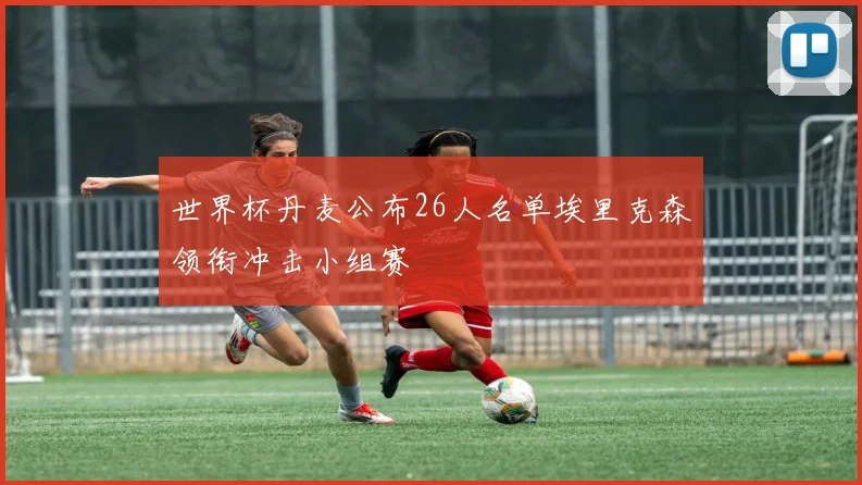 世界杯丹麦公布26人名单埃里克森领衔冲击小组赛