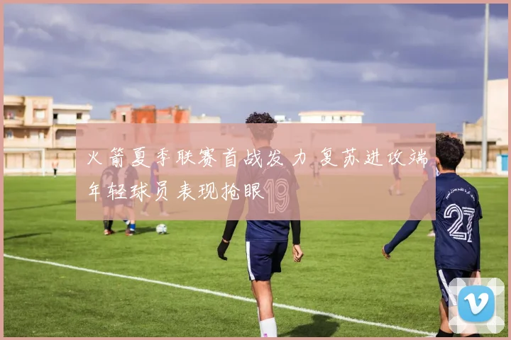 火箭夏季联赛首战发力 复苏进攻端年轻球员表现抢眼