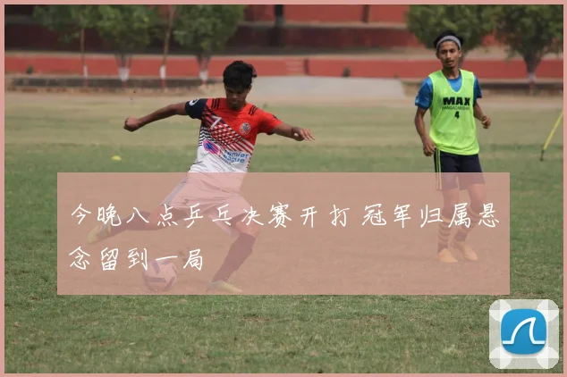 今晚八点乒乓决赛开打 冠军归属悬念留到一局