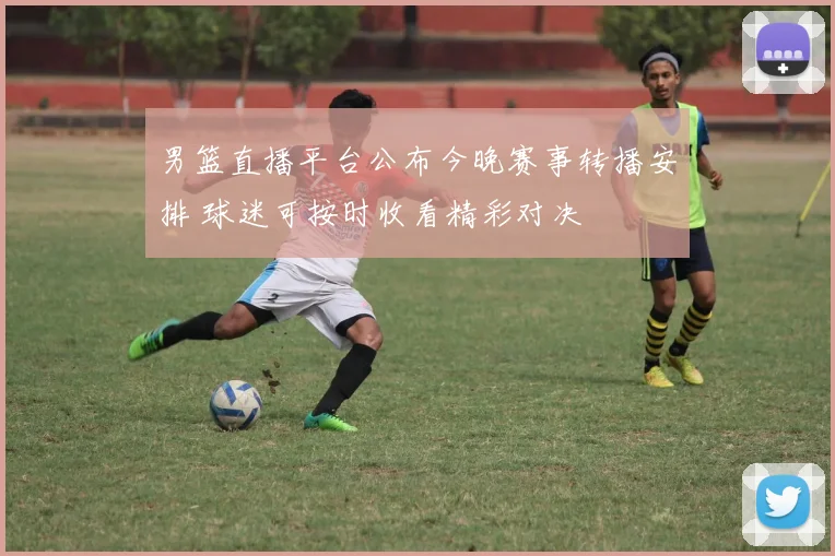 男篮直播平台公布今晚赛事转播安排 球迷可按时收看精彩对决