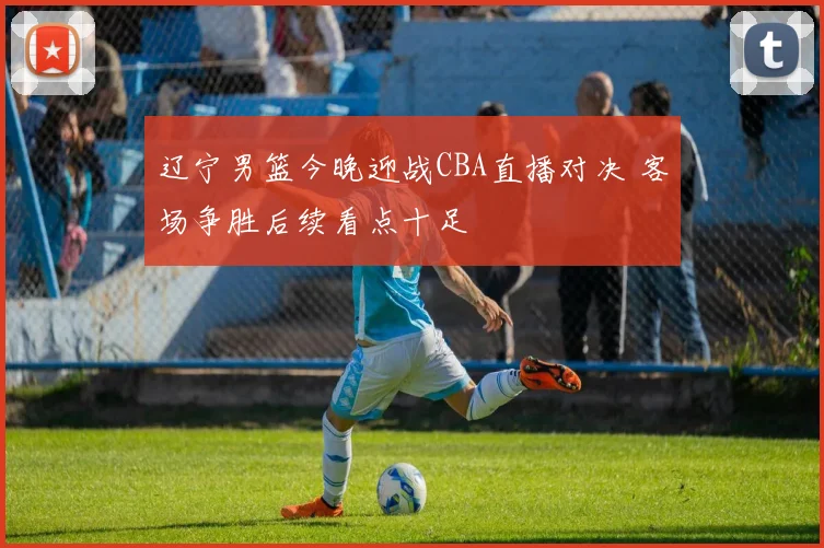 辽宁男篮今晚迎战CBA直播对决 客场争胜后续看点十足