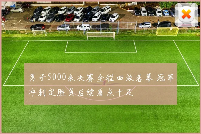 男子5000米决赛全程回放落幕 冠军冲刺定胜负后续看点十足